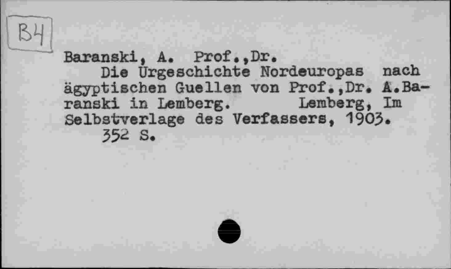 ﻿Baranski, A. Prof.,Dr,
Die Urgeschichte Nordeuropas nach ägyptischen Quellen von Prof.,Dr. A.Baranski in Lemberg.	Lemberg, Im
Selbstverläge des Verfassers, 1905.
352 S.